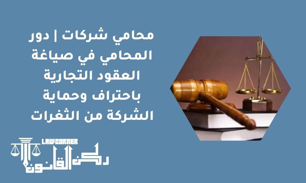 محامي شركات | دور المحامي في صياغة العقود التجارية باحتراف وحماية الشركة من الثغرات