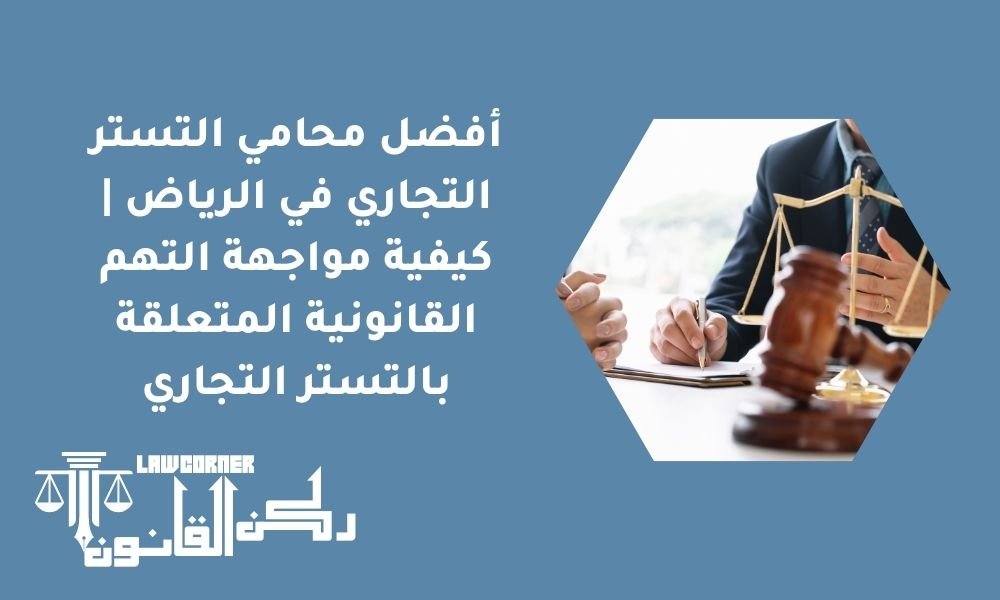 أفضل محامي التستر التجاري في الرياض | كيفية مواجهة التهم القانونية المتعلقة بالتستر التجاري