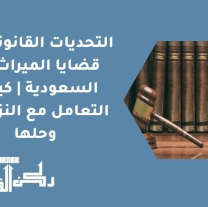 التحديات القانونية في قضايا الميراث في السعودية | كيفية التعامل مع النزاعات وحلها